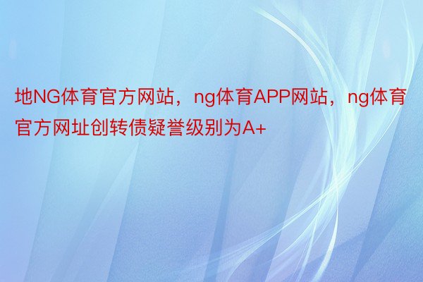 地NG体育官方网站，ng体育APP网站，ng体育官方网址创转债疑誉级别为A+