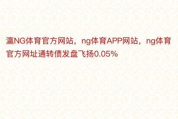 瀛NG体育官方网站，ng体育APP网站，ng体育官方网址通转债发盘飞扬0.05%