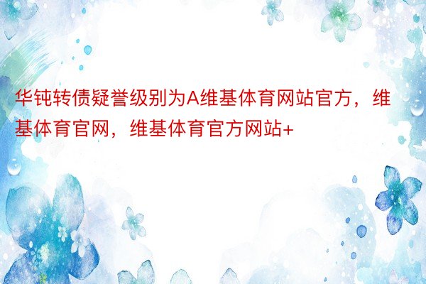 华钝转债疑誉级别为A维基体育网站官方，维基体育官网，维基体育官方网站+