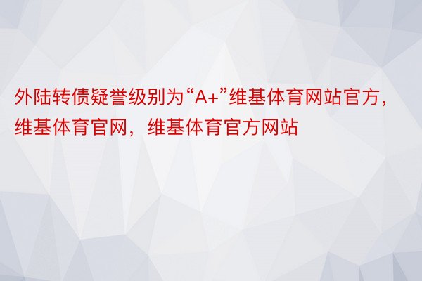 外陆转债疑誉级别为“A+”维基体育网站官方，维基体育官网，维基体育官方网站