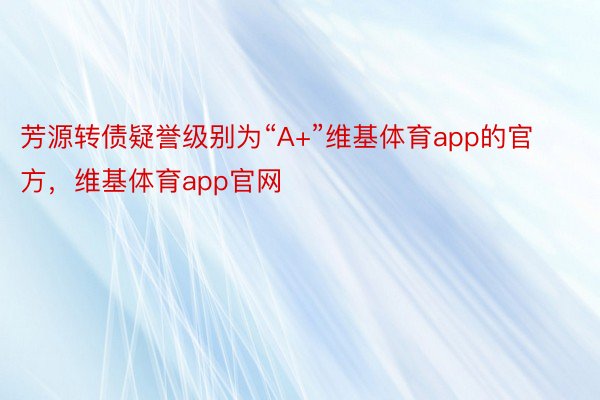 芳源转债疑誉级别为“A+”维基体育app的官方，维基体育app官网