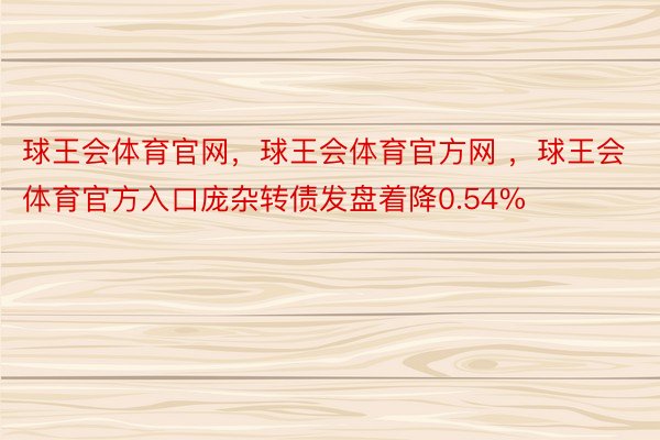 球王会体育官网，球王会体育官方网 ，球王会体育官方入口庞杂转债发盘着降0.54%