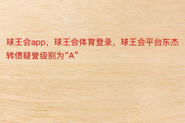 球王会app，球王会体育登录，球王会平台东杰转债疑誉级别为“A”