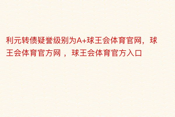 利元转债疑誉级别为A+球王会体育官网，球王会体育官方网 ，球王会体育官方入口