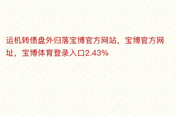 运机转债盘外归落宝博官方网站，宝博官方网址，宝博体育登录入口2.43%