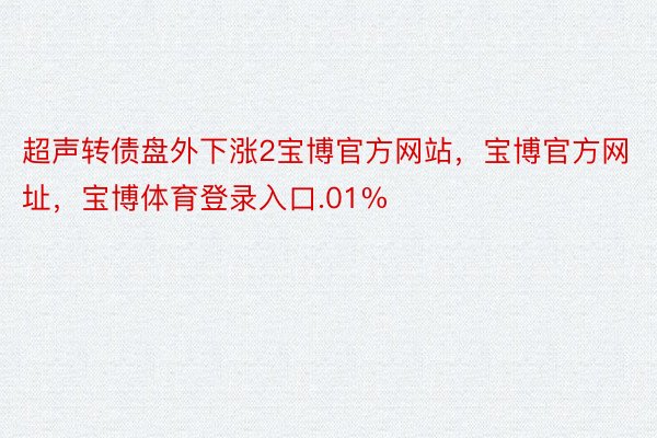 超声转债盘外下涨2宝博官方网站，宝博官方网址，宝博体育登录入口.01%