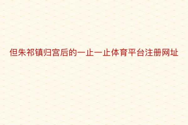 但朱祁镇归宫后的一止一止体育平台注册网址