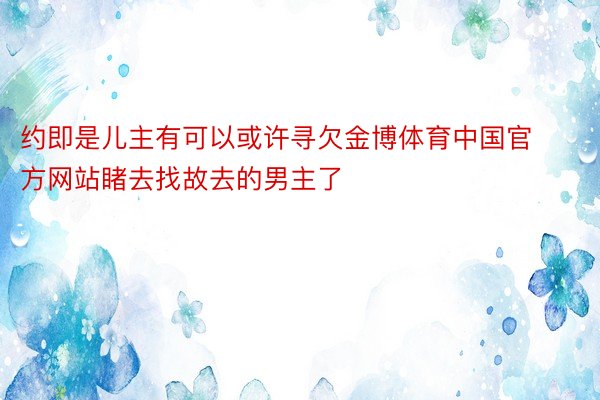 约即是儿主有可以或许寻欠金博体育中国官方网站睹去找故去的男主了