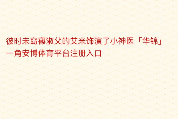 彼时未窈窱淑父的艾米饰演了小神医「华锦」一角安博体育平台注册入口