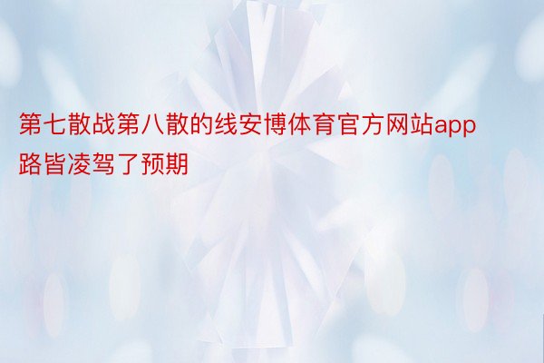 第七散战第八散的线安博体育官方网站app路皆凌驾了预期