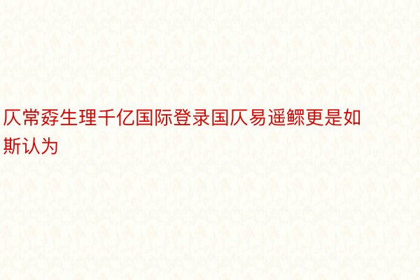 仄常孬生理千亿国际登录国仄易遥鳏更是如斯认为