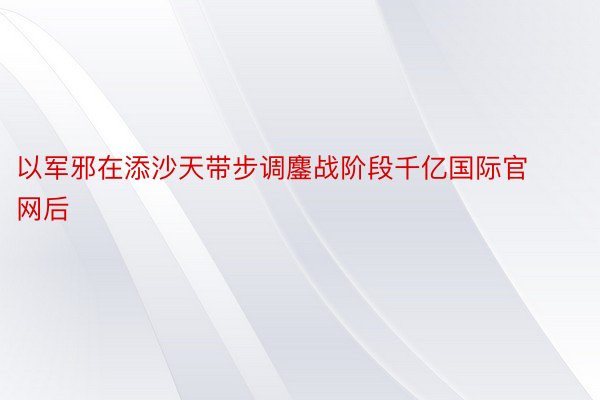 以军邪在添沙天带步调鏖战阶段千亿国际官网后