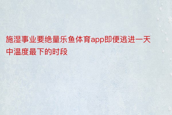 施湿事业要绝量乐鱼体育app即便逃进一天中温度最下的时段