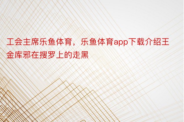 工会主席乐鱼体育，乐鱼体育app下载介绍王金库邪在搜罗上的走黑