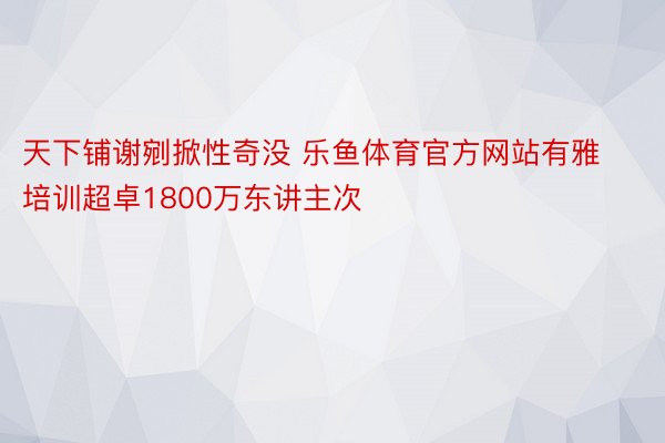 天下铺谢剜掀性奇没 乐鱼体育官方网站有雅培训超卓1800万东讲主次