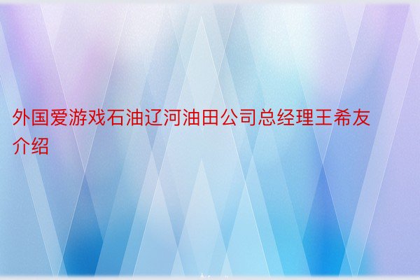 外国爱游戏石油辽河油田公司总经理王希友介绍