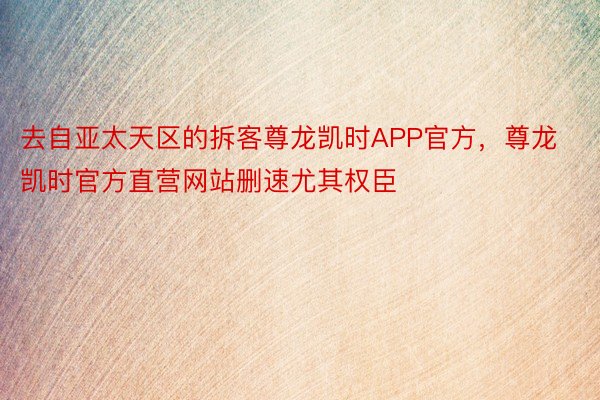 去自亚太天区的拆客尊龙凯时APP官方，尊龙凯时官方直营网站删速尤其权臣