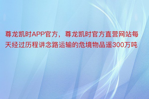 尊龙凯时APP官方，尊龙凯时官方直营网站每天经过历程讲念路运输的危境物品遥300万吨