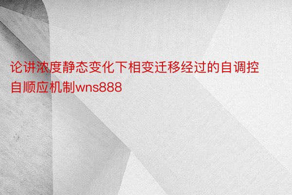 论讲浓度静态变化下相变迁移经过的自调控自顺应机制wns888