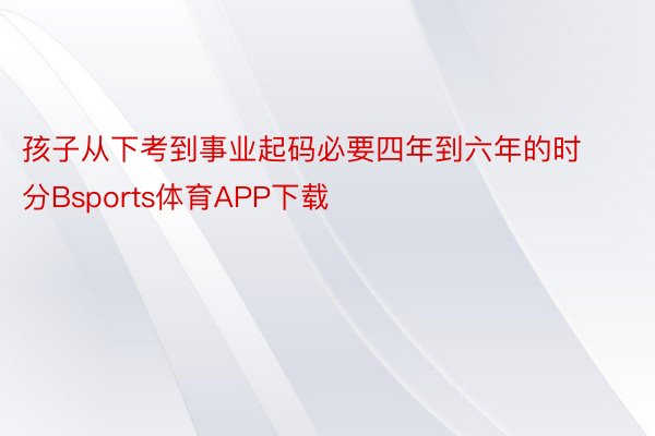 孩子从下考到事业起码必要四年到六年的时分Bsports体育APP下载