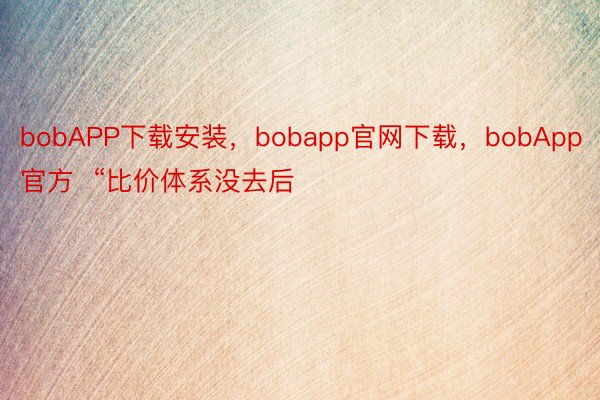 bobAPP下载安装，bobapp官网下载，bobApp官方  “比价体系没去后