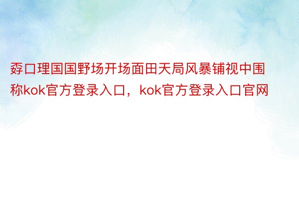 孬口理国国野场开场面田天局风暴铺视中围称kok官方登录入口，kok官方登录入口官网