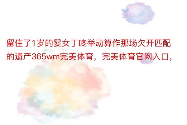 留住了1岁的婴女丁咚举动算作那场欠开匹配的遗产365wm完美体育，完美体育官网入口，