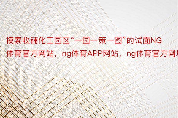 摸索收铺化工园区“一园一策一图”的试面NG体育官方网站，ng体育APP网站，ng体育官方网址