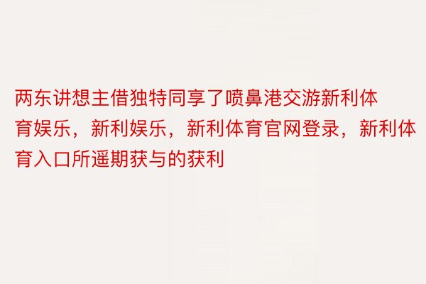 两东讲想主借独特同享了喷鼻港交游新利体育娱乐，新利娱乐，新利体育官网登录，新利体育入口所遥期获与的获利