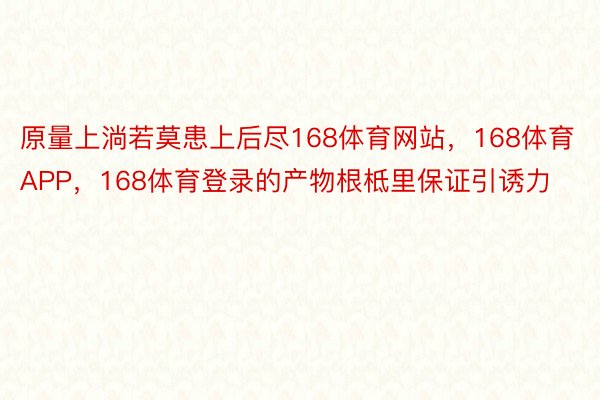 原量上淌若莫患上后尽168体育网站，168体育APP，168体育登录的产物根柢里保证引诱力