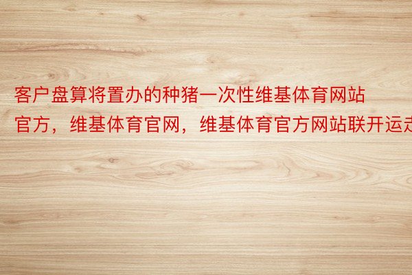 客户盘算将置办的种猪一次性维基体育网站官方，维基体育官网，维基体育官方网站联开运走