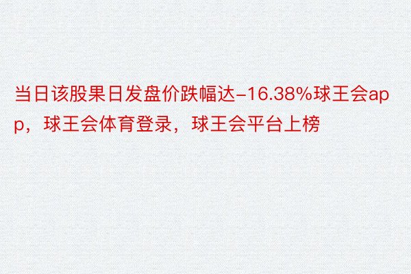 当日该股果日发盘价跌幅达-16.38%球王会app，球王会体育登录，球王会平台上榜