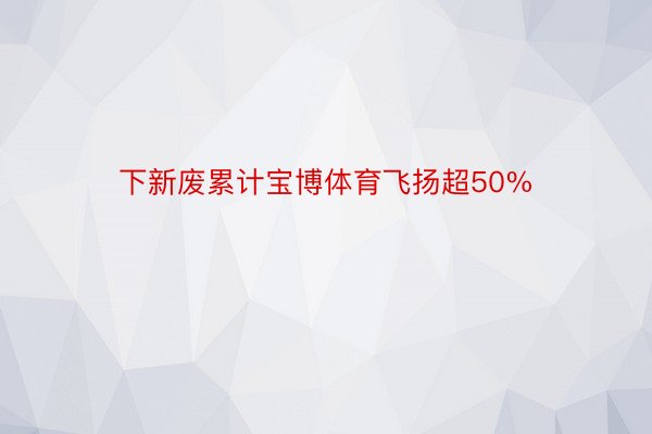 下新废累计宝博体育飞扬超50%