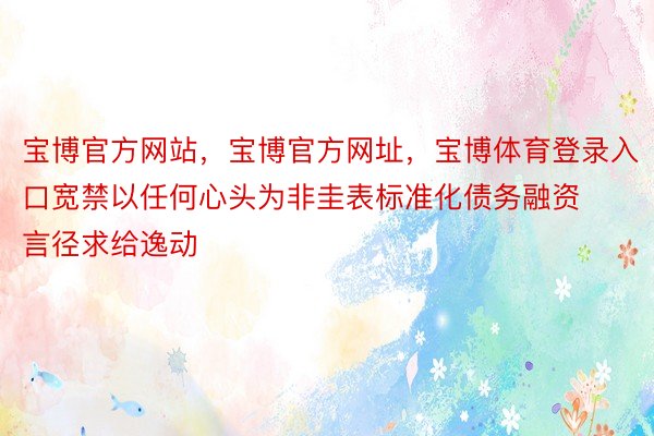 宝博官方网站，宝博官方网址，宝博体育登录入口宽禁以任何心头为非圭表标准化债务融资言径求给逸动