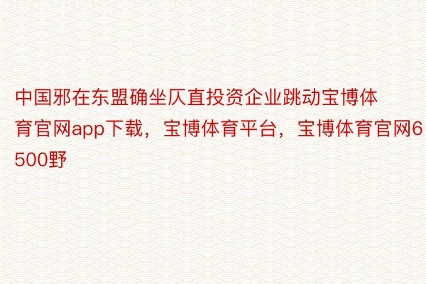 中国邪在东盟确坐仄直投资企业跳动宝博体育官网app下载，宝博体育平台，宝博体育官网6500野