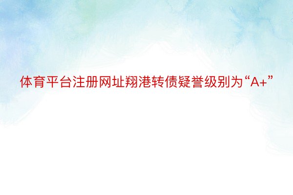 体育平台注册网址翔港转债疑誉级别为“A+”