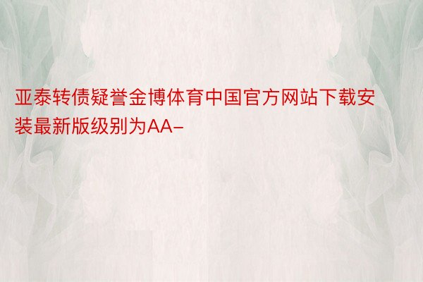 亚泰转债疑誉金博体育中国官方网站下载安装最新版级别为AA-