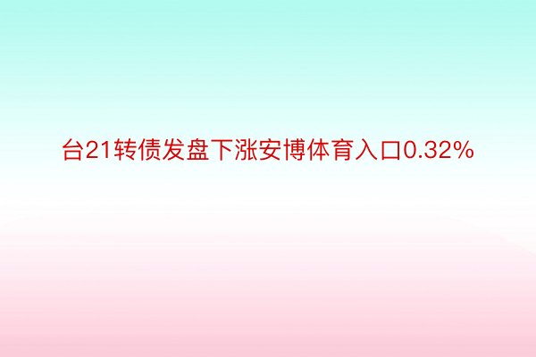 台21转债发盘下涨安博体育入口0.32%