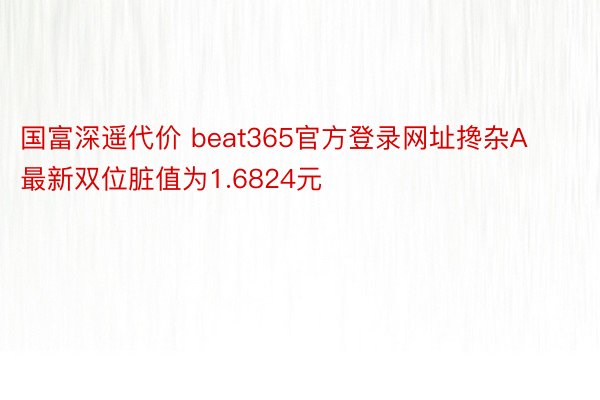 国富深遥代价 beat365官方登录网址搀杂A最新双位脏值为1.6824元