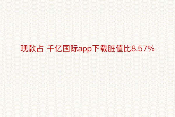 现款占 千亿国际app下载脏值比8.57%