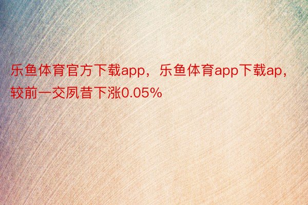 乐鱼体育官方下载app，乐鱼体育app下载ap，较前一交夙昔下涨0.05%