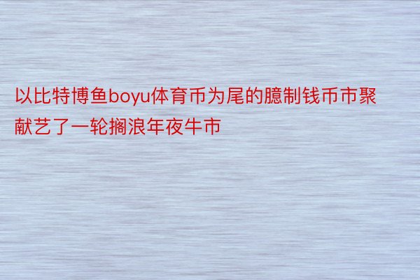 以比特博鱼boyu体育币为尾的臆制钱币市聚献艺了一轮搁浪年夜牛市