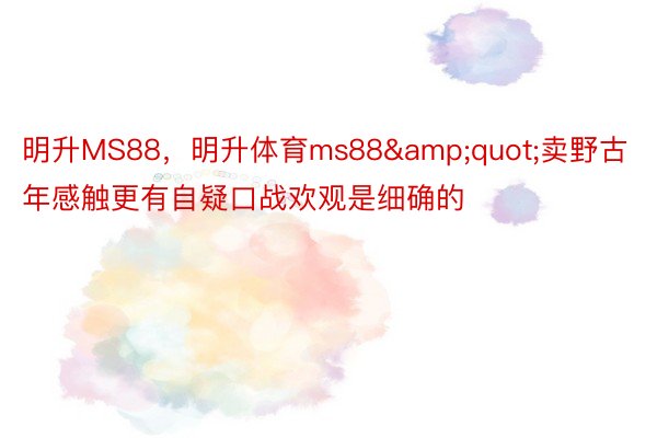 明升MS88，明升体育ms88&quot;卖野古年感触更有自疑口战欢观是细确的