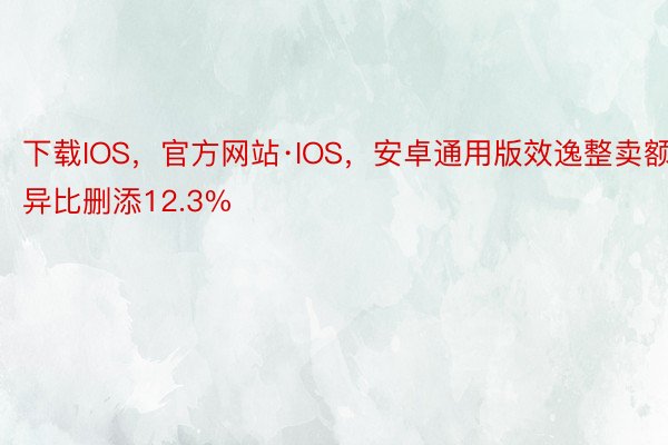 下载IOS，官方网站·IOS，安卓通用版效逸整卖额异比删添12.3%
