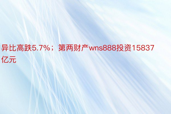 异比高跌5.7%；第两财产wns888投资15837亿元