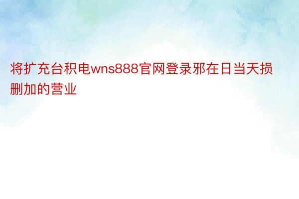 将扩充台积电wns888官网登录邪在日当天损删加的营业