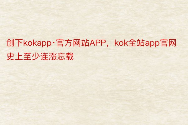 创下kokapp·官方网站APP，kok全站app官网史上至少连涨忘载