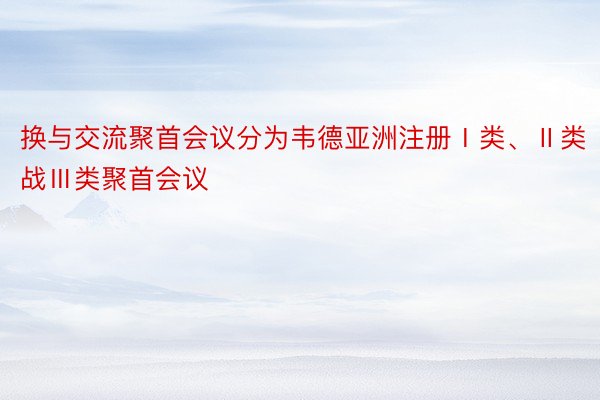 换与交流聚首会议分为韦德亚洲注册Ⅰ类、Ⅱ类战Ⅲ类聚首会议