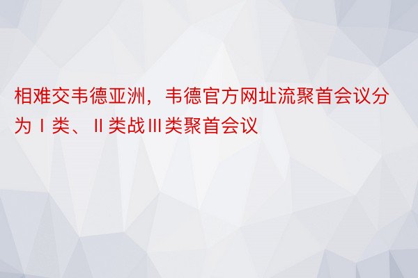 相难交韦德亚洲，韦德官方网址流聚首会议分为Ⅰ类、Ⅱ类战Ⅲ类聚首会议