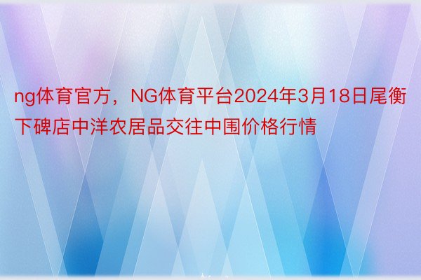 ng体育官方，NG体育平台2024年3月18日尾衡下碑店中洋农居品交往中围价格行情